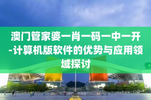 澳门管家婆一肖一码一中一开-计算机版软件的优势与应用领域探讨