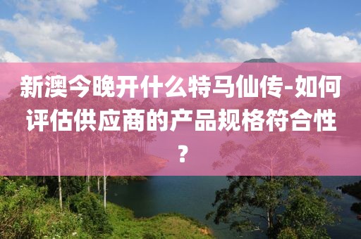 新澳今晚开什么特马仙传-如何评估供应商的产品规格符合性？