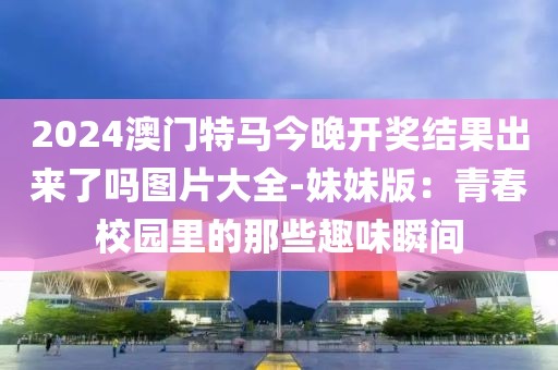 2024澳门特马今晚开奖结果出来了吗图片大全-妹妹版：青春校园里的那些趣味瞬间