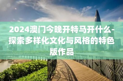 2024澳门今晚开特马开什么-探索多样化文化与风格的特色版作品