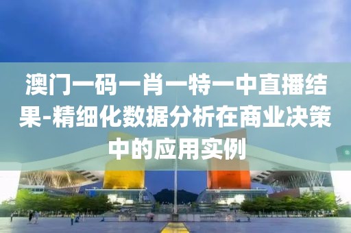 澳门一码一肖一特一中直播结果-精细化数据分析在商业决策中的应用实例