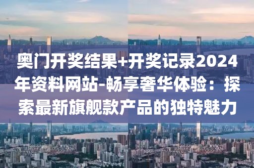 奥门开奖结果+开奖记录2024年资料网站-畅享奢华体验：探索最新旗舰款产品的独特魅力