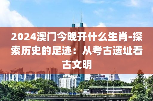 2024澳门今晚开什么生肖-探索历史的足迹：从考古遗址看古文明