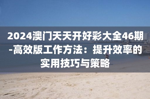 2024澳门天天开好彩大全46期-高效版工作方法：提升效率的实用技巧与策略