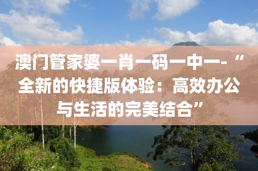 澳门管家婆一肖一码一中一-“全新的快捷版体验：高效办公与生活的完美结合”