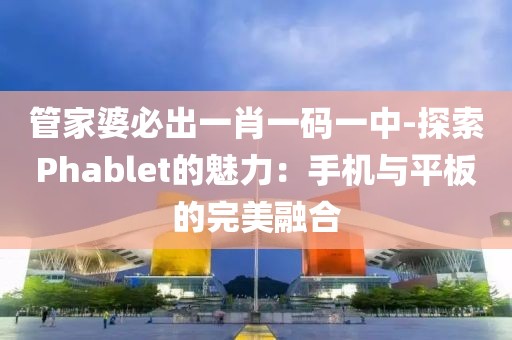 管家婆必出一肖一码一中-探索Phablet的魅力：手机与平板的完美融合