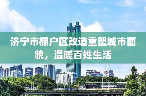 济宁市棚户区改造重塑城市面貌，温暖百姓生活