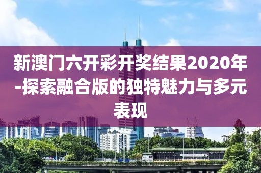 新澳门六开彩开奖结果2020年-探索融合版的独特魅力与多元表现