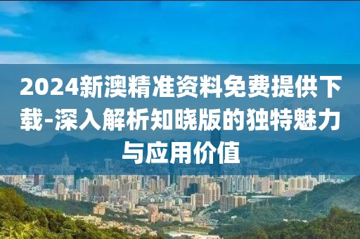 2024新澳精准资料免费提供下载-深入解析知晓版的独特魅力与应用价值