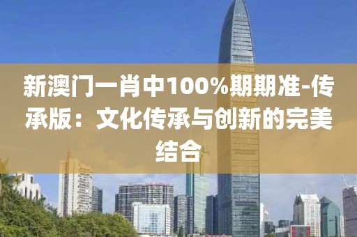 新澳门一肖中100%期期准-传承版：文化传承与创新的完美结合