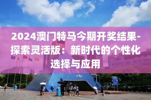 2024澳门特马今期开奖结果-探索灵活版：新时代的个性化选择与应用