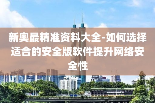 新奥最精准资料大全-如何选择适合的安全版软件提升网络安全性