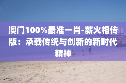 澳门100%最准一肖-薪火相传版：承载传统与创新的新时代精神