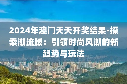 2024年澳门天天开奖结果-探索潮流版：引领时尚风潮的新趋势与玩法