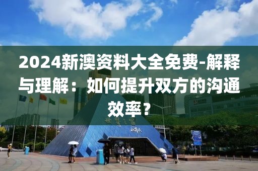 2024新澳资料大全免费-解释与理解：如何提升双方的沟通效率？