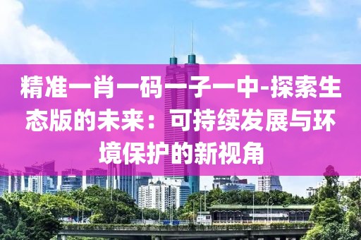 精准一肖一码一子一中-探索生态版的未来：可持续发展与环境保护的新视角