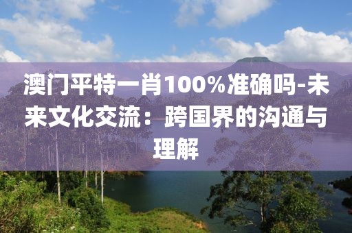 澳门平特一肖100%准确吗-未来文化交流：跨国界的沟通与理解