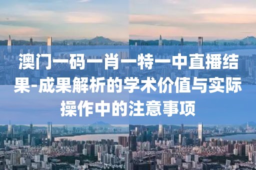 澳门一码一肖一特一中直播结果-成果解析的学术价值与实际操作中的注意事项