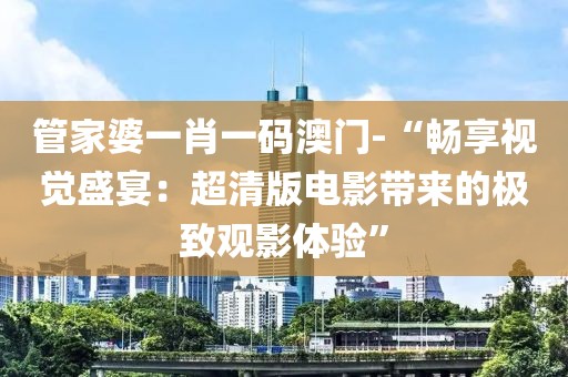 管家婆一肖一码澳门-“畅享视觉盛宴：超清版电影带来的极致观影体验”