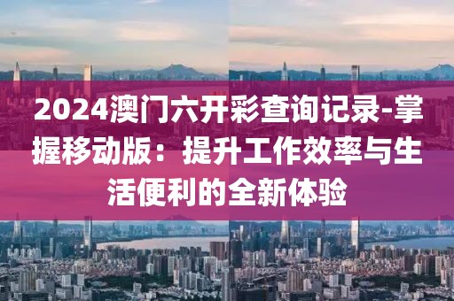 2024澳门六开彩查询记录-掌握移动版：提升工作效率与生活便利的全新体验