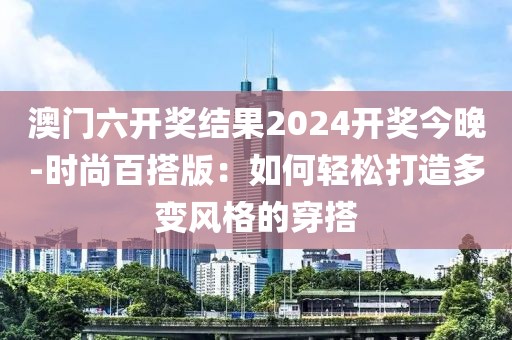 澳门六开奖结果2024开奖今晚-时尚百搭版：如何轻松打造多变风格的穿搭