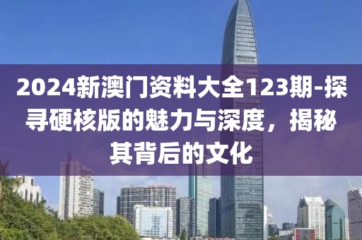 2024新澳门资料大全123期-探寻硬核版的魅力与深度，揭秘其背后的文化