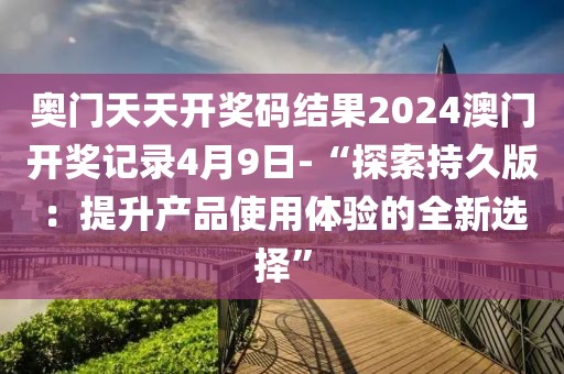 奥门天天开奖码结果2024澳门开奖记录4月9日-“探索持久版：提升产品使用体验的全新选择”