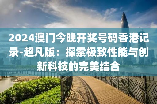 2024澳门今晚开奖号码香港记录-超凡版：探索极致性能与创新科技的完美结合