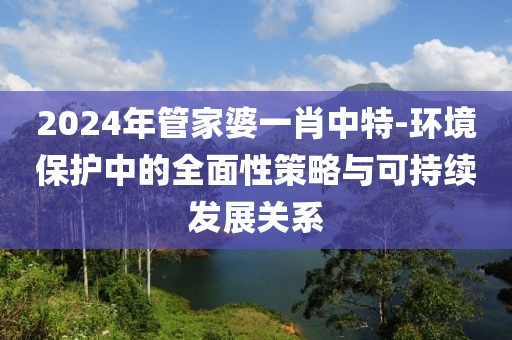 2024年管家婆一肖中特-环境保护中的全面性策略与可持续发展关系