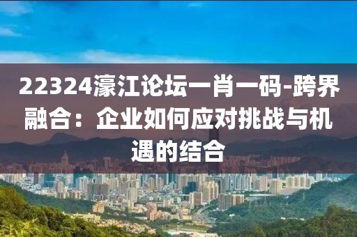 22324濠江论坛一肖一码-跨界融合：企业如何应对挑战与机遇的结合