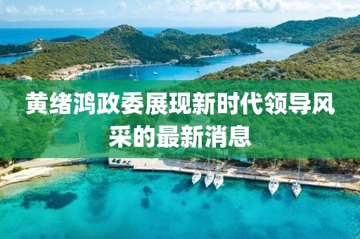 黄绪鸿政委展现新时代领导风采的最新消息