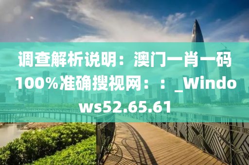 调查解析说明：澳门一肖一码100%准确搜视网：：_Windows52.65.61