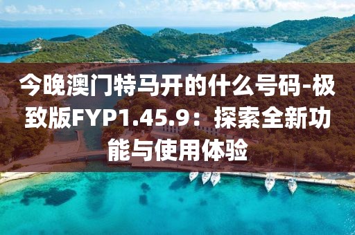 今晚澳门特马开的什么号码-极致版FYP1.45.9：探索全新功能与使用体验