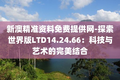 新澳精准资料免费提供网-探索世界版LTD14.24.66：科技与艺术的完美结合