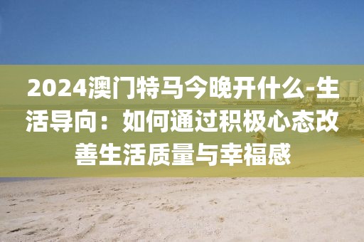 2024澳门特马今晚开什么-生活导向：如何通过积极心态改善生活质量与幸福感