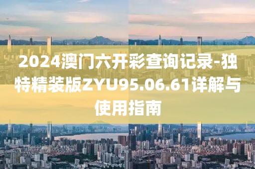 2024澳门六开彩查询记录-独特精装版ZYU95.06.61详解与使用指南