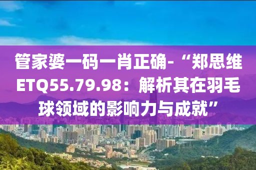 管家婆一码一肖正确-“郑思维ETQ55.79.98：解析其在羽毛球领域的影响力与成就”