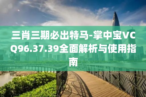 三肖三期必出特马-掌中宝VCQ96.37.39全面解析与使用指南