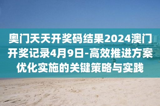 奥门天天开奖码结果2024澳门开奖记录4月9日-高效推进方案优化实施的关键策略与实践