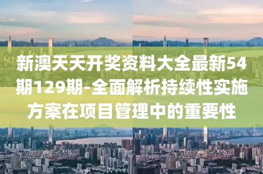 新澳天天开奖资料大全最新54期129期-全面解析持续性实施方案在项目管理中的重要性