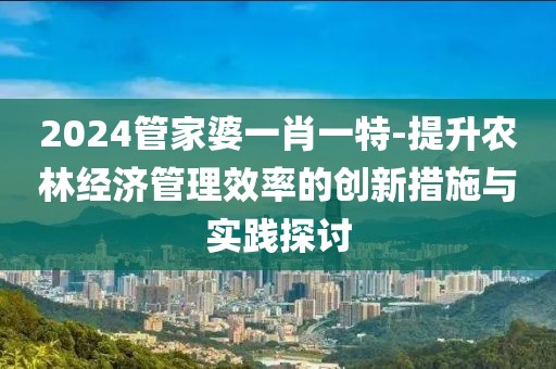 2024管家婆一肖一特-提升农林经济管理效率的创新措施与实践探讨