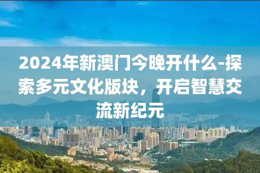 2024年新澳门今晚开什么-探索多元文化版块，开启智慧交流新纪元