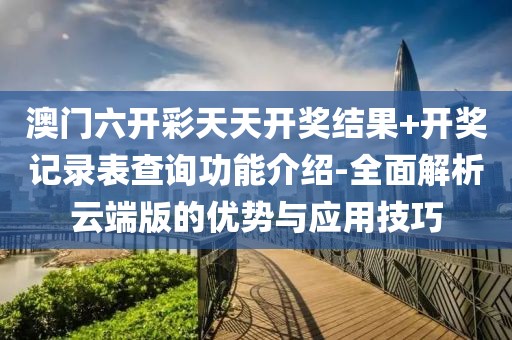 澳门六开彩天天开奖结果+开奖记录表查询功能介绍-全面解析云端版的优势与应用技巧