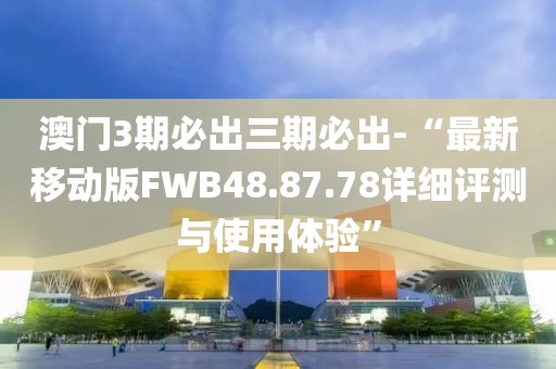 澳门3期必出三期必出-“最新移动版FWB48.87.78详细评测与使用体验”