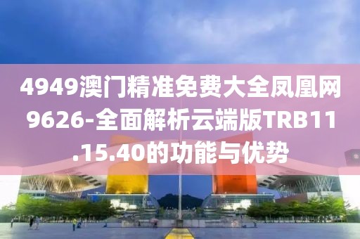 4949澳门精准免费大全凤凰网9626-全面解析云端版TRB11.15.40的功能与优势