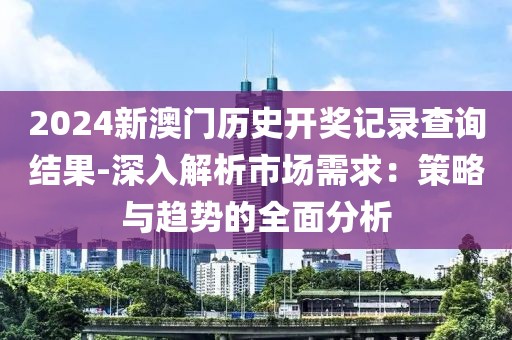 2024新澳门历史开奖记录查询结果-深入解析市场需求：策略与趋势的全面分析