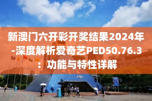 新澳门六开彩开奖结果2024年-深度解析爱奇艺PED50.76.3：功能与特性详解