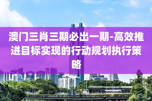 澳门三肖三期必出一期-高效推进目标实现的行动规划执行策略