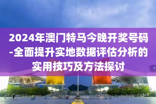 2024年澳门特马今晚开奖号码-全面提升实地数据评估分析的实用技巧及方法探讨