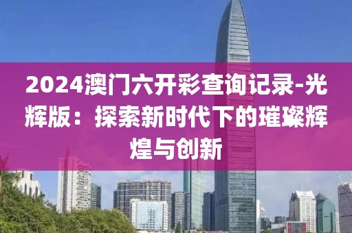 2024澳门六开彩查询记录-光辉版：探索新时代下的璀璨辉煌与创新